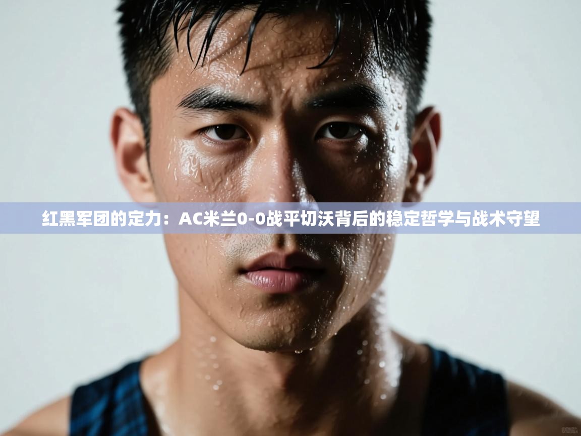 红黑军团的定力：AC米兰0-0战平切沃背后的稳定哲学与战术守望  第2张
