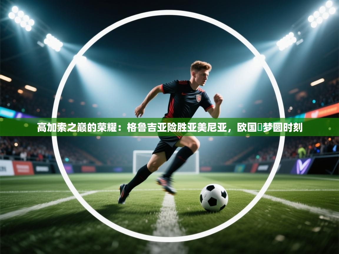 高加索之巅的荣耀：格鲁吉亚险胜亚美尼亚，欧国盃梦圆时刻  第2张