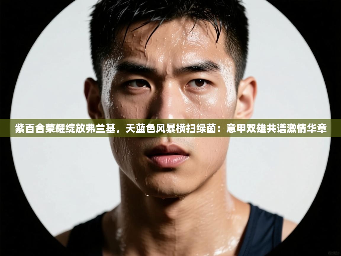 紫百合荣耀绽放弗兰基,天蓝色风暴横扫绿茵:意甲双雄共谱激情华章 第2张